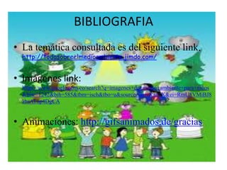 BIBLIOGRAFIA 
• La temática consultada es del siguiente link. 
http://todosobreelmedioambiente.jimdo.com/ 
• Imágenes link: 
https://www.google.com.co/search?q=imagenes+de+medio+ambiente+para+niños 
&biw=1242&bih=585&tbm=isch&tbo=u&source=univ&sa=X&ei=RmU8VMiBJ8 
zbsATnp4DgCA 
• Animaciones: http://gifsanimados.de/gracias 
 