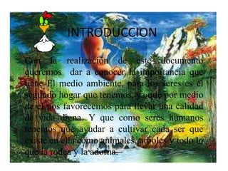 INTRODUCCION 
Con la realización de este documento 
queremos dar a conocer la importancia que 
tiene El medio ambiente, para los seres es el 
segundo hogar que tenemos, ya que por medio 
de el nos favorecemos para llevar una calidad 
de vida digna. Y que como seres humanos 
tenemos que ayudar a cultivar cada ser que 
existe en ella como animales, arboles y todo lo 
que la rodea y la adorna. 
 