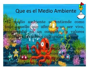 Que es el Medio Ambiente 
•El medio ambiente se entiende como 
todo aquello que afecta a un ser vivo, 
comprendió en un conjunto de valores 
naturales, sociales y culturales . 
•No se trata solo de un espacio en el que 
desarrollamos la vida, sino que también 
abarca los seres vivos, agua, suelo y las 
relaciones entre ellos. 
 