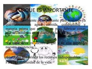 PORQUE ES IMPORTANTE 
•El medio ambiente es importante para nosotros ya 
que obtenemos agua, comida, combustible y 
materia prima que nos sirven para fabricar cosas 
que necesitamos en el diario de la vida. 
•La naturaleza es nuestro hogar y de ella depende 
nuestra existencia. 
•El medio nos brinda los recursos indispensables 
Para la continuidad de la vida. 
 