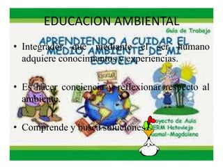 EDUCACION AMBIENTAL 
• Integrador que mediante el ser humano 
adquiere conocimientos y experiencias. 
• Es hacer conciencia y reflexionar respecto al 
ambiente. 
• Comprende y busca soluciones. 
 
