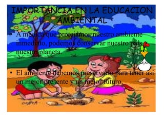 IMPORTANCIA EN LA EDUCACION 
AMBIENTAL 
• A medida que protejamos nuestro ambiente 
inmediato, podemos conservar nuestro país y 
nuestro planeta. 
• El ambiente debemos preservarlo para tener así 
un mejor presente y un mejor futuro. 
 