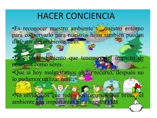 HACER CONCIENCIA 
•Es reconocer nuestro ambiente y nuestro entorno 
para conservarlo para nuestros hijos también puedan 
disfrutar del ambiente sano. 
•Es el entendimiento que tenemos del impacto de 
nosotros como seres. 
•Que si hoy malgastamos algún recurso, después no 
lo podamos utilizar mas. 
•No olvidemos que todos los recursos que brinda el 
ambiente son importantes para nuestra vida 
 