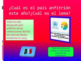 ¿Cuál es el país anfitrión
este año?¿Cuál es el lema?
Italia ha sido
designado país
anfitrión de las
celebraciones del Día
Mundial del Medio
Ambiente en 2015.
“Siete mil millones de
sueños. Un solo planeta.
Consume con
moderación”.
 