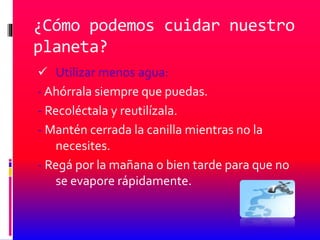 ¿Cómo podemos cuidar nuestro
planeta?
 Utilizar menos agua:
- Ahórrala siempre que puedas.
- Recoléctala y reutilízala.
- Mantén cerrada la canilla mientras no la
necesites.
- Regá por la mañana o bien tarde para que no
se evapore rápidamente.
 