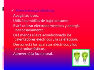  Ahorrá energía eléctrica
- Apagá las luces.
- Utilizá bombillas de bajo consumo.
- Evitá utilizar electrodomésticos y energía
innecesariamente.
- Usá menos el aire acondicionado los
calentadores eléctricos y la calefacción.
- Desconectá los aparatos eléctricos y los
electrodomésticos.
- Aprovechá la luz natural.
 