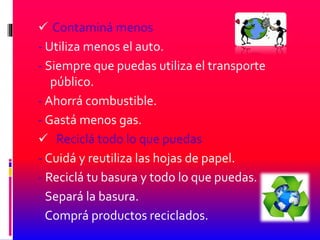  Contaminá menos
- Utiliza menos el auto.
- Siempre que puedas utiliza el transporte
público.
- Ahorrá combustible.
- Gastá menos gas.
 Reciclá todo lo que puedas
- Cuidá y reutiliza las hojas de papel.
- Reciclá tu basura y todo lo que puedas.
- Separá la basura.
- Comprá productos reciclados.
 
