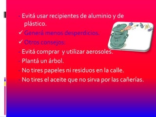 - Evitá usar recipientes de aluminio y de
plástico.
 Generá menos desperdicios.
 Otros consejos:
- Evitá comprar y utilizar aerosoles.
- Plantá un árbol.
- No tires papeles ni residuos en la calle.
- No tires el aceite que no sirva por las cañerías.
 