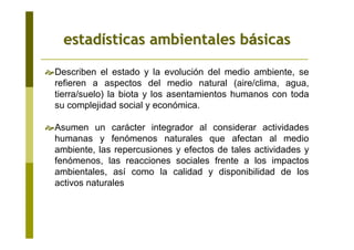 estadestadíísticas ambientales bsticas ambientales báásicassicas
Describen el estado y la evolución del medio ambiente, se
refieren a aspectos del medio natural (aire/clima, agua,
tierra/suelo) la biota y los asentamientos humanos con toda
su complejidad social y económica.
Asumen un carácter integrador al considerar actividades
humanas y fenómenos naturales que afectan al medio
ambiente, las repercusiones y efectos de tales actividades y
fenómenos, las reacciones sociales frente a los impactos
ambientales, así como la calidad y disponibilidad de los
activos naturales
 