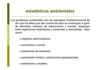 estadestadíísticas ambientalessticas ambientales
Los problemas ambientales son de naturaleza multidimensional de
ahí que los datos que dan cuenta de ellos se construyen a partir
de diferentes métodos de relevamiento y fuentes, dispersas
entre organismos estadísticos y sectoriales y atomizadas, tales
como:
registros administrativos
encuestas y censos
estaciones de monitoreo
percepción remota y aplicaciones geoespaciales,
estimación y modelos
 