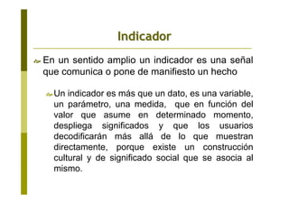 En un sentido amplio un indicador es una señal
que comunica o pone de manifiesto un hecho
Un indicador es más que un dato, es una variable,
un parámetro, una medida, que en función del
valor que asume en determinado momento,
despliega significados y que los usuarios
decodificarán más allá de lo que muestran
directamente, porque existe un construcción
cultural y de significado social que se asocia al
mismo.
IndicadorIndicador
 