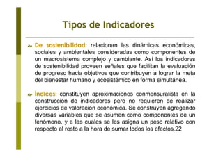 De sostenibilidad:De sostenibilidad: relacionan las dinámicas económicas,
sociales y ambientales consideradas como componentes de
un macrosistema complejo y cambiante. Así los indicadores
de sostenibilidad proveen señales que facilitan la evaluación
de progreso hacia objetivos que contribuyen a lograr la meta
del bienestar humano y ecosistémico en forma simultánea.
ÍÍndices:ndices: constituyen aproximaciones conmensuralista en la
construcción de indicadores pero no requieren de realizar
ejercicios de valoración económica. Se construyen agregando
diversas variables que se asumen como componentes de un
fenómeno, y a las cuales se les asigna un peso relativo con
respecto al resto a la hora de sumar todos los efectos.22
Tipos de IndicadoresTipos de Indicadores
 