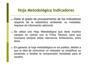Dado el grado de procesamiento de los indicadores
respecto de la estadística ambiental, su metadata,
requiere de información adicional.
Se utiliza una Hoja Metodológica que tiene muchos
campos en común con la Ficha Técnica, pero que
incorpora campos sobre relevancia, limitaciones, entre
otros.
En general, la hoja metodológica no se publica, debido a
que la idea de comunicar un indicador es simplificar su
contenido y facilitar la comprensión inmediata para el
usuario.
Hoja MetodolHoja Metodolóógica Indicadoresgica Indicadores
 