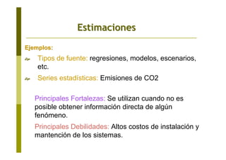 Ejemplos:Ejemplos:
Tipos de fuente: regresiones, modelos, escenarios,
etc.
Series estadísticas: Emisiones de CO2
Principales Fortalezas: Se utilizan cuando no es
posible obtener información directa de algún
fenómeno.
Principales Debilidades: Altos costos de instalación y
mantención de los sistemas.
EstimacionesEstimaciones
 
