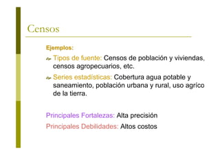 Censos
Ejemplos:Ejemplos:
Tipos de fuente: Censos de población y viviendas,
censos agropecuarios, etc.
Series estadísticas: Cobertura agua potable y
saneamiento, población urbana y rural, uso agrícola
de la tierra.
Principales Fortalezas: Alta precisión
Principales Debilidades: Altos costos
 