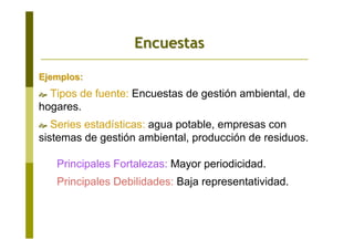 Ejemplos:Ejemplos:
Tipos de fuente: Encuestas de gestión ambiental, de
hogares.
Series estadísticas: agua potable, empresas con
sistemas de gestión ambiental, producción de residuos.
Principales Fortalezas: Mayor periodicidad.
Principales Debilidades: Baja representatividad.
EncuestasEncuestas
 