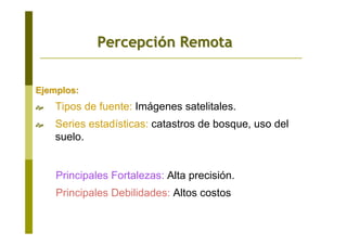 Ejemplos:Ejemplos:
Tipos de fuente: Imágenes satelitales.
Series estadísticas: catastros de bosque, uso del
suelo.
Principales Fortalezas: Alta precisión.
Principales Debilidades: Altos costos
PercepciPercepcióón Remotan Remota
 