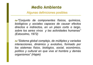 “Conjunto de componentes físicos, químicos,
biológicos y sociales capaces de causar efectos
directos e indirectos, en un plazo corto o largo,
sobre los seres vivos y las actividades humanas”
(Estocolmo, 1972)
“Sistema global complejo, de múltiples y variadas
interacciones, dinámico y evolutivo, formado por
los sistemas físico, biológico, social, económico,
político y cultural en que vive el hombre y demás
organismos” (Hajek)
Medio AmbienteMedio Ambiente
Algunas definiciones posibles
 