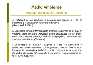 “Totalidad de las condiciones externas que afectan la vida, el
desarrollo y la supervivencia de un organismo”
(Glosario E.A, ONU)
Escenario concreto formado por muchos elementos en el cual el
hombre, tanto en forma individual como organizado en un grupo
social de cualquier escala y nivel de complejidad, desarrolla sus
múltiples actividades (Reboratti)
El concepto de ambiente engloba a todos los elementos y
relaciones tanto naturales como producto de la intervención
humana de la biosfera (delgada porción que incluye la superficie
del globo, las capas inferiores de la atmósfera y las superiores de
la litosfera (Reboratti)
Medio AmbienteMedio Ambiente
Algunas definiciones posibles
 