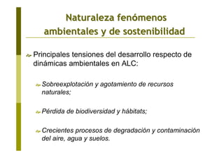 Principales tensiones del desarrollo respecto de
dinámicas ambientales en ALC:
Sobreexplotación y agotamiento de recursos
naturales;
Pérdida de biodiversidad y hábitats;
Crecientes procesos de degradación y contaminación
del aire, agua y suelos.
Naturaleza fenNaturaleza fenóómenosmenos
ambientales y de sostenibilidadambientales y de sostenibilidad
 