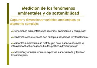 MediciMedicióón de los fenn de los fenóómenosmenos
ambientales y de sostenibilidadambientales y de sostenibilidad
Fenómenos ambientales son diversos, cambiantes y complejos;
Dinámicas ecosistémicas son múltiples, dispersas territorialmente;
Variables ambientales se distribuyen en el espacio nacional e
internacional sobrepasando límites político-administrativos;
Medición y análisis requiere experticia especializada y también
transdisciplinar.
Capturar y dimensionar variables ambientales es
altamente complejo:
 