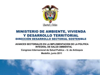 Ministerio de Ambiente, Vivienda y
Desarrollo Territorial
República de Colombia
Ministerio de Ambiente, Vivienda y
Desarrollo Territorial
República de Colombia
MINISTERIO DE AMBIENTE, VIVIENDA
Y DESARROLLO TERRITORIAL
DIRECCIÓN DESARROLLO SECTORIAL SOSTENIBLE
AVANCES SECTORIALES EN LA IMPLEMENTACION DE LA POLITICAAVANCES SECTORIALES EN LA IMPLEMENTACION DE LA POLITICA
INTEGRAL DE SALUD AMBIENTALINTEGRAL DE SALUD AMBIENTAL
Congreso Internacional de Salud Publica – U. de Antioquia
Medellín, junio 2011
 
