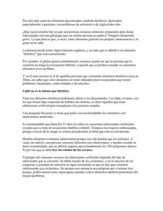 Por otro lado están los alimentos descremados, también dietéticos, destinados 
especialmente a pacientes con problemas de colesterol o de triglicéridos alto. 
¿Qué inconveniente hay en que una persona consuma alimentos preparados para dietas 
relacionadas con una patología que esa misma persona no padece? Ninguno demasiado 
grave. Lo que pasa es que, a veces, estos alimentos generan sus propias consecuencias y la 
gente no lo sabe. 
La persona puede sentir algún trastorno orgánico, y no sabe que es debido a un alimento 
“dietético” que está consumiendo. 
Por ejemplo, el gluten genera estreñimiento; entonces puede ser que la persona que lo 
consuma no tenga la evacuación habitual, o aquella que se produce cuando se consumen 
alimentos ricos en fibras. 
Y en el caso inverso es el de aquellas personas que consumen alimentos dietéticos ricos en 
fibras, sin saber que estos alimentos no están indicados para los pacientes que tienen 
problemas intestinales, colon irritable o divertículos. 
Light no es lo mismo que dietético 
Entre los alimentos dietéticos podríamos ubicar a los descremados. Los light, en tanto, son 
los que tienen bajo contenido de hidratos de carbono, es decir aquellos que traen 
edulcorante artificial para reemplazar a los azúcares simples. 
Una pregunta frecuente es hasta qué punto son recomendables los alimentos con 
edulcorantes artificiales. 
Es recomendable que hasta los 15 años los niños no consuman edulcorantes artificiales, 
excepto que se trate de un paciente diabético infantil. Tampoco las mujeres embarazadas, 
porque a través de la sangre se estaría perjudicando al bebé que está en crecimiento. 
Muchos alimentos contienen edulcorantes porque son más baratos que los azúcares. A 
veces sin saberlo, una persona consume alimentos con edulcorantes, y pueden exceder la 
dosis recomendada, que no debiera superar aproximadamente los 150 miligramos diarios. 
Es por eso que se debe leer los rótulos de los envases. 
El peligro del consumo excesivo de edulcorantes artificiales depende del tipo de 
edulcorante que se consuma. Se habló mucho de los ciclamatos, y en la mayoría de los 
congresos y jornadas de nutrición se sigue insistiendo en que no hay que consumir 
edulcorantes con ciclamatos. No porque esta sustancia sea peligrosa por sí misma sino 
porque, podría actual como cancerígena sumada a otros alimentos también promotores del 
mismo problema. 
 