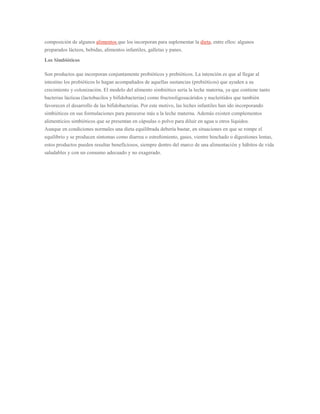 composición de algunos alimentos que los incorporan para suplementar la dieta, entre ellos: algunos 
preparados lácteos, bebidas, alimentos infantiles, galletas y panes. 
Los Simbióticos 
Son productos que incorporan conjuntamente probióticos y prebióticos. La intención es que al llegar al 
intestino los probióticos lo hagan acompañados de aquellas sustancias (prebióticos) que ayuden a su 
crecimiento y colonización. El modelo del alimento simbiótico sería la leche materna, ya que contiene tanto 
bacterias lácticas (lactobacilos y bifidobacterias) como fructooligosacáridos y nucleótidos que también 
favorecen el desarrollo de las bifidobacterias. Por este motivo, las leches infantiles han ido incorporando 
simbióticos en sus formulaciones para parecerse más a la leche materna. Además existen complementos 
alimenticios simbióticos que se presentan en cápsulas o polvo para diluir en agua u otros líquidos. 
Aunque en condiciones normales una dieta equilibrada debería bastar, en situaciones en que se rompe el 
equilibrio y se producen síntomas como diarrea o estreñimiento, gases, vientre hinchado o digestiones lentas, 
estos productos pueden resultar beneficiosos, siempre dentro del marco de una alimentación y hábitos de vida 
saludables y con un consumo adecuado y no exagerado. 
