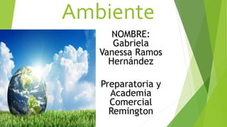 Ambiente
NOMBRE:
Gabriela
Vanessa Ramos
Hernández
Preparatoria y
Academia
Comercial
Remington
 