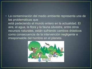 • La contaminación del medio ambiente representa una de
las problemáticas que
está padeciendo el mundo entero en la actualidad. El
aire, el agua, la flora y la fauna silvestre, entre otros
recursos naturales, están sufriendo cambios drásticos
como consecuencia de la intervención negligente e
irresponsable del hombre en el planeta.
 