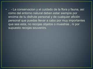 • . - La conservacion y el cuidado de la flora y fauna, así
como del entorno natural deben estar siempre por
encima de tu disfrute personal y de cualquier afición
personal que puedas llevar a cabo por muy importantes
que sea esta, no recojas objetos o muestras , ni por
supuesto recojas souvenirs.
 