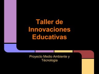 Taller de
Innovaciones
 Educativas

Proyecto Medio Ambiente y
        Técnologia
 