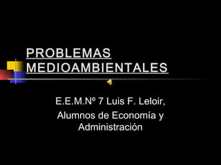 PROBLEMAS
MEDIOAMBIENTALES

   E.E.M.Nº 7 Luis F. Leloir,
   Alumnos de Economía y
        Administración
 