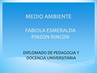 MEDIO AMBIENTE
FABIOLA ESMERALDA
PINZON RINCON
DIPLOMADO DE PEDAGOGIA Y
DOCENCIA UNIVERSITARIA

 