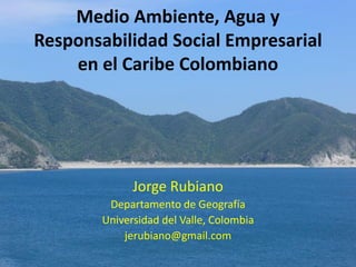 Medio Ambiente, Agua y
Responsabilidad Social Empresarial
    en el Caribe Colombiano




              Jorge Rubiano
         Departamento de Geografía
        Universidad del Valle, Colombia
            jerubiano@gmail.com
 