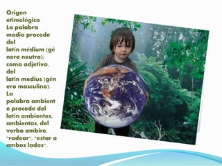Origen
etimológico
La palabra
medio procede
del
latín médium (gé
nero neutro);
como adjetivo,
del
latín medius (gén
ero masculino).
La
palabra ambient
e procede del
latín ambientes,
ambientas, del
verbo ambire,
"rodear", "estar a
ambos lados".
 