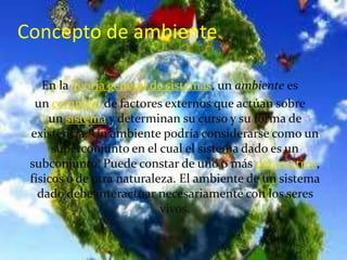 En la Teoría general de sistemas, un ambiente es
un complejo de factores externos que actúan sobre
un sistema y determinan su curso y su forma de
existencia. Un ambiente podría considerarse como un
superconjunto en el cual el sistema dado es un
subconjunto. Puede constar de uno o más parámetros,
físicos o de otra naturaleza. El ambiente de un sistema
dado debe interactuar necesariamente con los seres
vivos.
Concepto de ambiente
 