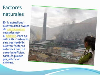 Factores
naturales
En la actualidad
existen altos niveles
de contaminación
causados por
el hombre. Pero no
sólo éste contamina,
sino que también
existen factores
naturales que, así
como benefician,
también pueden
perjudicar al
entorno.
 