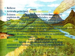  Relieve
 Artículo principal: Relieve terrestre
 Existen relieves beneficiosos (como los montes
repletos de árboles) y perjudiciales, como
los volcanes, que pueden afectar el terreno ya sea
por ceniza o por riesgo de explosión magmática.
 Cualquier irregularidad ocurrida en la superficie
terrestre forma el relieve. Por ende, puede dar lugar
tanto a elevaciones como a hundimientos en el
terreno. El relieve actual de la Tierra es resultado de
un largo proceso. Según la teoría de la tectónica de
placas, la litosfera está dividida en diversas placas
tectónicas que se desplazan lentamente, lo cual
provoca que la superficie terrestre esté en cambio
continuo (teoría de la deriva continental).
 