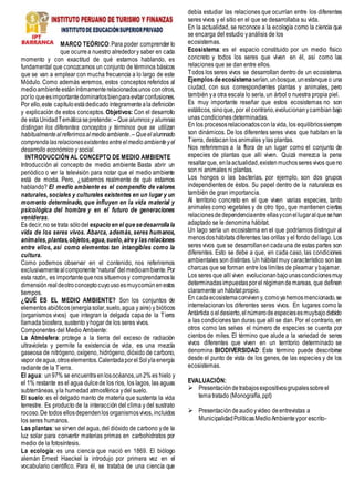 MARCO TEÓRICO: Para poder comprender lo
que ocurrea nuestro alrededory saber en cada
momento y con exactitud de qué estamos hablando, es
fundamental que conozcamos un conjunto de términos básicos
que se van a emplear con mucha frecuencia a lo largo de este
Módulo. Como además veremos, estos conceptos referidos al
medioambienteestáníntimamenterelacionadosunosconotros,
porlo queesimportantedominarlosbienparaevitarconfusiones.
Por ello,este capítuloestádedicadoíntegramentealadefinición
y explicación de estos conceptos. Objetivos: Con el desarrollo
de estaUnidadTemáticasepretende:–Quealumnosy alumnas
distingan los diferentes conceptos y términos que se utilizan
habitualmentealreferirnosalmedioambiente.–Queelalumnado
comprendalasrelacionesexistentesentreelmedioambienteyel
desarrollo económico y social.
INTRODUCCIÓN AL CONCEPTO DE MEDIO AMBIENTE
Introducción al concepto de medio ambiente Basta abrir un
periódico o ver la televisión para notar que el medio ambiente
está de moda. Pero, ¿sabemos realmente de qué estamos
hablando? El medio ambiente es el compendio de valores
naturales, sociales y culturales existentes en un lugar y un
momento determinado, que influyen en la vida material y
psicológica del hombre y en el futuro de generaciones
venideras.
Es decir,no setrata sólodel espacio en el quesedesarrollala
vida de los seres vivos. Abarca, además, seres humanos,
animales,plantas,objetos,agua,suelo,airey las relaciones
entre ellos, así como elementos tan intangibles como la
cultura.
Como podemos observar en el contenido, nos referiremos
exclusivamentealcomponente“natural”delmedioambiente.Por
esta razón, es importantequenos situemosy comprendamosla
dimensiónrealdeotroconceptocuyousoesmuycomúnenestos
tiempos.
¿QUÉ ES EL MEDIO AMBIENTE? Son los conjuntos de
elementosabióticos(energíasolar,suelo,agua y aire) y bióticos
(organismos vivos) que integran la delgada capa de la Tierra
llamada biosfera, sustento yhogar de los seres vivos.
Componentes del Medio Ambiente:
La Atmósfera: protege a la tierra del exceso de radiación
ultravioleta y permite la existencia de vida, es una mezcla
gaseosa de nitrógeno, oxígeno, hidrógeno, dióxido de carbono,
vapor deagua,otroselementos.CalentadaporelSolylaenergía
radiante de la Tierra.
El agua: un97% se encuentraenlosocéanos,un2%es hielo y
el 1% restante es el agua dulcede los ríos, los lagos, las aguas
subterráneas, yla humedad atmosférica ydel suelo.
El suelo: es el delgado manto de materia que sustenta la vida
terrestre. Es producto de la interacción del clima y del sustrato
rocoso.De todos ellosdependenlos organismosvivos, incluidos
los seres humanos.
Las plantas: se sirven del agua, del dióxido de carbono yde la
luz solar para convertir materias primas en carbohidratos por
medio de la fotosíntesis.
La ecología: es una ciencia que nació en 1869. El biólogo
alemán Ernest Haeckel la introdujo por primera vez en el
vocabulario científico. Para él, se trataba de una ciencia que
debía estudiar las relaciones que ocurrían entre los diferentes
seres vivos y el sitio en el que se desarrollaba su vida.
En la actualidad, se reconoce a la ecología como la ciencia que
se encarga del estudio yanálisis de los
ecosistemas.
Ecosistema: es el espacio constituido por un medio físico
concreto y todos los seres que viven en él, así como las
relaciones que se dan entre ellos.
Todos los seres vivos se desarrollan dentro de un ecosistema.
Ejemplosde ecosistema serían,unbosque,unestanque o una
ciudad, con sus correspondientes plantas y animales, pero
también ya otra escala lo sería, un árbol o nuestra propia piel.
Es muy importante reseñar que estos ecosistemas no son
estáticos, sinoque, por el contrario,evolucionanycambian bajo
unas condiciones determinadas.
En los procesosrelacionadoscon lavida, los equilibriossiempre
son dinámicos. De los diferentes seres vivos que habitan en la
Tierra, destacan los animales ylas plantas.
Nos referiremos a la flora de un lugar como el conjunto de
especies de plantas que allí viven. Quizá merezca la pena
resaltarque, enlaactualidad,existenmuchosseres vivos queno
son ni animales ni plantas.
Los hongos o las bacterias, por ejemplo, son dos grupos
independientes de éstos. Su papel dentro de la naturaleza es
también de gran importancia.
Al territorio concreto en el que viven varias especies, tanto
animales como vegetales y de otro tipo, que mantienen ciertas
relacionesde dependenciaentreellasyconellugaralquesehan
adaptado se le denomina hábitat.
Un lago sería un ecosistema en el que podríamos distinguir al
menosdoshábitats diferentes:las orillasy el fondo dellago. Los
seres vivos que se desarrollanencadauna de estas partes son
diferentes. Esto se debe a que, en cada caso, las condiciones
ambientales son distintas. Un hábitat muy característico son las
charcas que se forman entre los límites de pleamar ybajamar.
Los seres que allí viven evolucionanbajounascondicionesmuy
determinadasimpuestasporel régimendemareas, que definen
claramente un hábitat propio.
En cadaecosistemaconviveny, comoyahemosmencionado,se
interrelacionan los diferentes seres vivos. En lugares como la
Antártida oeldesierto,elnúmerodeespeciesesmuybajodebido
a las condiciones tan duras que allí se dan. Por el contrario, en
otros como las selvas el número de especies se cuenta por
cientos de miles. El término que alude a la variedad de seres
vivos diferentes que viven en un territorio determinado se
denomina BIODIVERSIDAD: Este término puede describirse
desde el punto de vista de los genes, de las especies y de los
ecosistemas.
EVALUACIÓN:
 Presentacióndetrabajosexpositivosgrupalessobreel
tematratado (Monografía,ppt)
 Presentacióndeaudioyvideo deentrevistas a
MunicipalidadPolíticasMedioAmbienteypor escrito-
 