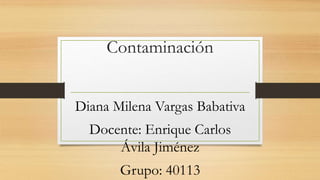 Contaminación
Diana Milena Vargas Babativa
Docente: Enrique Carlos
Ávila Jiménez
Grupo: 40113
 
