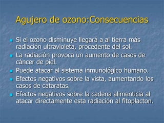 Agujero de ozono:Consecuencias 
 Si el ozono disminuye llegará a al tierra más 
radiación ultravioleta, procedente del sol. 
 La radiación provoca un aumento de casos de 
cáncer de piel. 
 Puede atacar al sistema inmunológico humano. 
 Efectos negativos sobre la vista, aumentando los 
casos de cataratas. 
 Efectos negativos sobre la cadena alimenticia al 
atacar directamente esta radiación al fitoplacton. 
