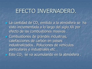 EFECTO INVERNADERO. 
 La cantidad de CO2 emitido a la atmósfera se ha 
visto incrementada a lo largo del siglo XX por 
efecto de las combustiones masivas . 
 Combustiones de grandes industrias, 
calefacciones de carbón en paises 
industrializados . Poluciones de vehículos 
particulares e industriales etc… 
 Este CO2 se va acumulando en la atmósfera . 
 