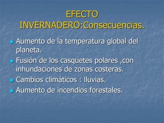 EFECTO 
INVERNADERO:Consecuencias. 
 Aumento de la temperatura global del 
planeta. 
 Fusión de los casquetes polares ,con 
inhundaciones de zonas costeras. 
 Cambios climáticos : lluvias. 
 Aumento de incendios forestales. 
 