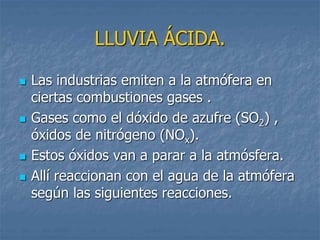 LLUVIA ÁCIDA. 
 Las industrias emiten a la atmófera en 
ciertas combustiones gases . 
 Gases como el dóxido de azufre (SO2) , 
óxidos de nitrógeno (NOx). 
 Estos óxidos van a parar a la atmósfera. 
 Allí reaccionan con el agua de la atmófera 
según las siguientes reacciones. 
 