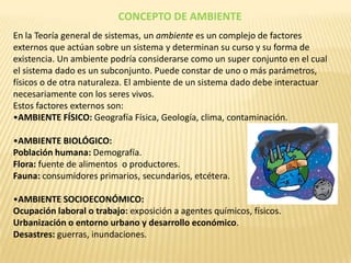 CONCEPTO DE AMBIENTE
En la Teoría general de sistemas, un ambiente es un complejo de factores
externos que actúan sobre un sistema y determinan su curso y su forma de
existencia. Un ambiente podría considerarse como un super conjunto en el cual
el sistema dado es un subconjunto. Puede constar de uno o más parámetros,
físicos o de otra naturaleza. El ambiente de un sistema dado debe interactuar
necesariamente con los seres vivos.
Estos factores externos son:
•AMBIENTE FÍSICO: Geografía Física, Geología, clima, contaminación.

•AMBIENTE BIOLÓGICO:
Población humana: Demografía.
Flora: fuente de alimentos o productores.
Fauna: consumidores primarios, secundarios, etcétera.

•AMBIENTE SOCIOECONÓMICO:
Ocupación laboral o trabajo: exposición a agentes químicos, físicos.
Urbanización o entorno urbano y desarrollo económico.
Desastres: guerras, inundaciones.
 