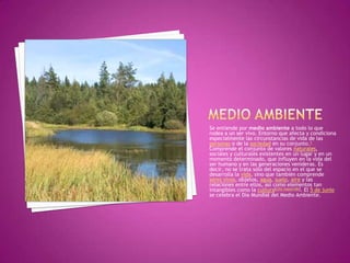 Se entiende por medio ambiente a todo lo que
rodea a un ser vivo. Entorno que afecta y condiciona
especialmente las circunstancias de vida de las
personas o de la sociedad en su conjunto.1
Comprende el conjunto de valores naturales,
sociales y culturales existentes en un lugar y en un
momento determinado, que influyen en la vida del
ser humano y en las generaciones venideras. Es
decir, no se trata sólo del espacio en el que se
desarrolla la vida, sino que también comprende
seres vivos, objetos, agua, suelo, aire y las
relaciones entre ellos, así como elementos tan
intangibles como la cultura[cita requerida]. El 5 de junio
se celebra el Día Mundial del Medio Ambiente.
 