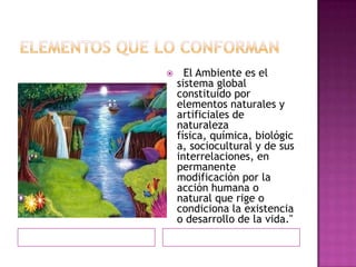  El Ambiente es el
sistema global
constituido por
elementos naturales y
artificiales de
naturaleza
física, química, biológic
a, sociocultural y de sus
interrelaciones, en
permanente
modificación por la
acción humana o
natural que rige o
condiciona la existencia
o desarrollo de la vida."
 