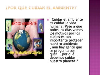  Cuidar el ambiente
es cuidar la vida
humana. Pese a que
todos los días vemos
los motivos por los
cuales es tan
importante proteger
nuestro ambiente
, aún hay gente que
se pregunta por
qué?... por qué
debemos cuidar
nuestro planeta.?
 