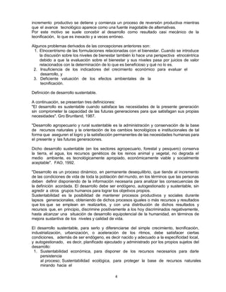 4
incremento productivo se detiene y comienza un proceso de reversión productiva mientras
que el avance tecnológico aparece como una fuente inagotable de alternativas.
Por este motivo se suele concebir al desarrollo como resultado casi mecánico de la
tecnificación, lo que es inexacto y a veces erróneo.
Algunos problemas derivados de las concepciones anteriores son:
1. Etnocentrismo de las formulaciones relacionadas con el bienestar. Cuando se introduce
la discusión sobre los niveles de bienestar también lo hace una perspectiva etnocéntrica
debido a que la evaluación sobre el bienestar y sus niveles pasa por juicios de valor
relacionados con la determinación de lo que es beneficioso y qué no lo es.
2. Insuficiencia de los indicadores del crecimiento económico para evaluar el
desarrollo, y
3. Deficiente valuación de los efectos ambientales de la
tecnificación.
Definición de desarrollo sustentable.
A continuación, se presentan tres definiciones:
"El desarrollo es sustentable cuando satisface las necesidades de la presente generación
sin comprometer la capacidad de las futuras generaciones para que satisfagan sus propias
necesidades". Gro Bruntland, 1987.
"Desarrollo agropecuario y rural sustentable es la administración y conservación de la base
de recursos naturales y la orientación de los cambios tecnológicos e institucionales de tal
forma que aseguren el logro y la satisfacción permanentes de las necesidades humanas para
el presente y las futuras generaciones.
Dicho desarrollo sustentable (en los sectores agropecuario, forestal y pesquero) conserva
la tierra, el agua, los recursos genéticos de los reinos animal y vegetal, no degrada el
medio ambiente, es tecnológicamente apropiado, económicamente viable y socialmente
aceptable". FAO, 1992.
"Desarrollo es un proceso dinámico, en permanente desequilibrio, que tiende al incremento
de las condiciones de vida de toda la población del mundo, en los términos que las personas
deben definir disponiendo de la información necesaria para analizar las consecuencias de
la definición acordada. El desarrollo debe ser endógeno, autogestionado y sustentable, sin
agredir a otros grupos humanos para lograr los objetivos propios.
Sustentabilidad es la posibilidad de mantener procesos productivos y sociales durante
lapsos generacionales, obteniendo de dichos procesos iguales o más recursos y resultados
que los que se emplean en realizarlos, y con una distribución de dichos resultados y
recursos que, en principio, discrimine positivamente a los hoy discriminados negativamente,
hasta alcanzar una situación de desarrollo equipotencial de la humanidad, en términos de
mejora sustantiva de los niveles y calidad de vida.
El desarrollo sustentable, para serlo y diferenciarse del simple crecimiento, tecnificación,
industrialización, urbanización, o aceleración de los ritmos, debe satisfacer ciertas
condiciones, además de ser endógeno, es decir nacido y adecuado a la especificidad local,
y autogestionado, es decir, planificado ejecutado y administrado por los propios sujetos del
desarrollo:
1. Sustentabilidad económica, para disponer de los recursos necesarios para darle
persistencia
al proceso; Sustentabilidad ecológica, para proteger la base de recursos naturales
mirando hacia el
 